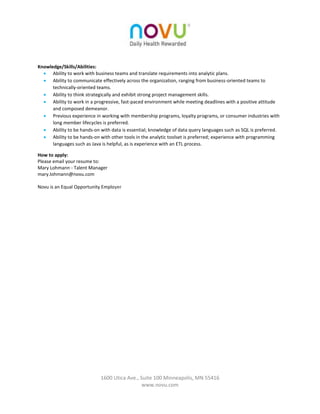 1600 Utica Ave., Suite 100 Minneapolis, MN 55416 
www.novu.com 
Knowledge/Skills/Abilities: 
 Ability to work with business teams and translate requirements into analytic plans. 
 Ability to communicate effectively across the organization, ranging from business-oriented teams to technically-oriented teams. 
 Ability to think strategically and exhibit strong project management skills. 
 Ability to work in a progressive, fast-paced environment while meeting deadlines with a positive attitude and composed demeanor. 
 Previous experience in working with membership programs, loyalty programs, or consumer industries with long member lifecycles is preferred. 
 Ability to be hands-on with data is essential; knowledge of data query languages such as SQL is preferred. 
 Ability to be hands-on with other tools in the analytic toolset is preferred; experience with programming languages such as Java is helpful, as is experience with an ETL process. How to apply: Please email your resume to: Mary Lohmann - Talent Manager mary.lohmann@novu.com Novu is an Equal Opportunity Employer 
