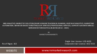 WEB ANALYTICS MARKET BY SOLUTION (SEARCH ENGINE TRACKING & RANKING, HEAT MAP ANALYTICS, MARKETING
AUTOMATION, BEHAVIOR BASED TARGETING) & BY SERVICES (PROFESSIONAL SERVICES, SUPPORT & MAINTENANCE) -
WORLDWIDE FORECASTS & ANALYSIS (2014 – 2019)
BY
MARKETSANDMARKETS
www.rnrmarketresearch.comWEBSITE
Single User License: US$ 4650
No of Pages: 162 Corporate User License: US$ 7150
 