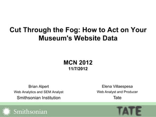 Cut Through the Fog: How to Act on Your
Museum's Website Data
MCN 2012
11/7/2012
Brian Alpert
Web Analytics and SEM Analyst
Smithsonian Institution
Elena Villaespesa
Web Analyst and Producer
Tate
 