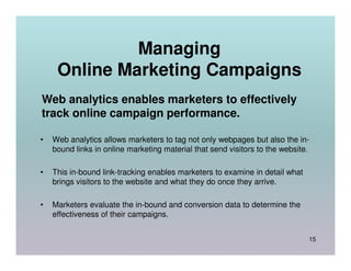 Managing
     Online Marketing Campaigns
Web analytics enables marketers to effectively
track online campaign performance.

•   Web analytics allows marketers to tag not only webpages but also the in-
    bound links in online marketing material that send visitors to the website.

•   This in-bound link-tracking enables marketers to examine in detail what
    brings visitors to the website and what they do once they arrive.

•   Marketers evaluate the in-bound and conversion data to determine the
    effectiveness of their campaigns.


                                                                              15
 