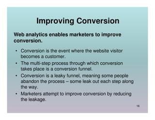 Improving Conversion
Web analytics enables marketers to improve
conversion.
• Conversion is the event where the website visitor
  becomes a customer.
• The multi-step process through which conversion
  takes place is a conversion funnel.
• Conversion is a leaky funnel, meaning some people
  abandon the process – some leak out each step along
  the way.
• Marketers attempt to improve conversion by reducing
  the leakage.
                                                        16
 