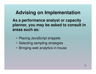 Advising on Implementation
As a performance analyst or capacity
planner, you may be asked to consult in
areas such as:

 • Placing JavaScript snippets
 • Selecting sampling strategies
 • Bringing web analytics in-house



                                      21
 