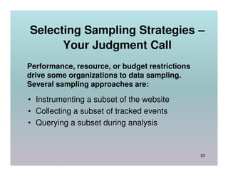 Selecting Sampling Strategies –
      Your Judgment Call
Performance, resource, or budget restrictions
drive some organizations to data sampling.
Several sampling approaches are:

• Instrumenting a subset of the website
• Collecting a subset of tracked events
• Querying a subset during analysis


                                                23
 
