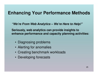 Enhancing Your Performance Methods

 “We’re From Web Analytics – We’re Here to Help!”

 Seriously, web analytics can provide insights to
 enhance performance and capacity planning activities:

   •   Diagnosing problems
   •   Alerting for anomalies
   •   Creating benchmark workloads
   •   Developing forecasts

                                                    25
 