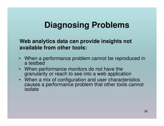 Diagnosing Problems
Web analytics data can provide insights not
available from other tools:
• When a performance problem cannot be reproduced in
  a testbed
• When performance monitors do not have the
  granularity or reach to see into a web application
• When a mix of configuration and user characteristics
  causes a performance problem that other tools cannot
  isolate



                                                     26
 
