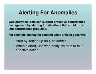 Alerting For Anomalies
Web analytics tools can support proactive performance
management by alerting for situations that could grow
into performance problems.

For example, managing demand when a video goes viral:

  • Start by setting up an alert ladder
  • When alerted, use web analytics data to take
    effective action



                                                    27
 