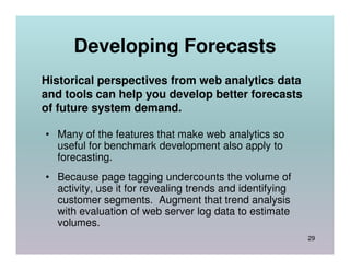 Developing Forecasts
Historical perspectives from web analytics data
and tools can help you develop better forecasts
of future system demand.

• Many of the features that make web analytics so
  useful for benchmark development also apply to
  forecasting.
• Because page tagging undercounts the volume of
  activity, use it for revealing trends and identifying
  customer segments. Augment that trend analysis
  with evaluation of web server log data to estimate
  volumes.
                                                          29
 