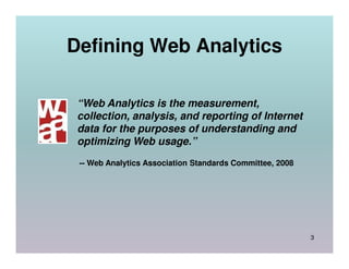 Defining Web Analytics

 “Web Analytics is the measurement,
 collection, analysis, and reporting of Internet
 data for the purposes of understanding and
 optimizing Web usage.”
 -- Web Analytics Association Standards Committee, 2008




                                                          3
 