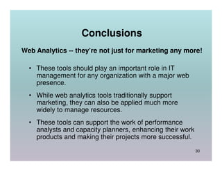 Conclusions
Web Analytics -- they’re not just for marketing any more!

  • These tools should play an important role in IT
    management for any organization with a major web
    presence.
  • While web analytics tools traditionally support
    marketing, they can also be applied much more
    widely to manage resources.
  • These tools can support the work of performance
    analysts and capacity planners, enhancing their work
    products and making their projects more successful.
                                                           30
 