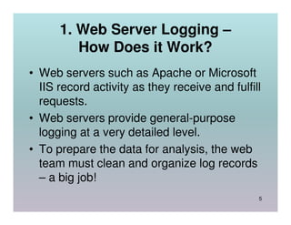 1. Web Server Logging –
         How Does it Work?
• Web servers such as Apache or Microsoft
  IIS record activity as they receive and fulfill
  requests.
• Web servers provide general-purpose
  logging at a very detailed level.
• To prepare the data for analysis, the web
  team must clean and organize log records
  – a big job!
                                                5
 
