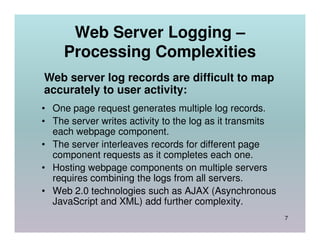 Web Server Logging –
     Processing Complexities
Web server log records are difficult to map
accurately to user activity:
• One page request generates multiple log records.
• The server writes activity to the log as it transmits
  each webpage component.
• The server interleaves records for different page
  component requests as it completes each one.
• Hosting webpage components on multiple servers
  requires combining the logs from all servers.
• Web 2.0 technologies such as AJAX (Asynchronous
  JavaScript and XML) add further complexity.
                                                          7
 