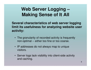 Web Server Logging –
       Making Sense of It All
Several characteristics of web server logging
limit its usefulness for analyzing website user
activity:

 • The granularity of recorded activity is frequently
   non-optimal -- either too fine or too coarse.

 • IP addresses do not always map to unique
   visitors.

 • Server logs lack visibility into client-side activity
   and caching.
                                                           8
 