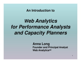 An Introduction to


     Web Analytics
for Performance Analysts
  and Capacity Planners

          Anna Long
          Founder and Principal Analyst
          Web AnalyticaSM

                                          1
 