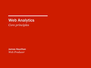 Web Analytics
Core principles
James Hourihan
Web Producer
 