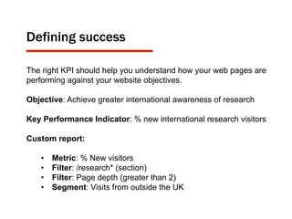 Defining success
The right KPI should help you understand how your web pages are
performing against your website objectives.
Objective: Achieve greater international awareness of research
Key Performance Indicator: % new international research visitors
Custom report:
•  Metric: % New visitors
•  Filter: /research* (section)
•  Filter: Page depth (greater than 2)
•  Segment: Visits from outside the UK
 
