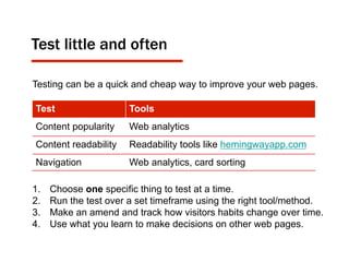 Test little and often
Testing can be a quick and cheap way to improve your web pages.
1.  Choose one specific thing to test at a time.
2.  Run the test over a set timeframe using the right tool/method.
3.  Make an amend and track how visitors habits change over time.
4.  Use what you learn to make decisions on other web pages.
Test Tools
Content popularity Web analytics
Content readability Readability tools like hemingwayapp.com
Navigation Web analytics, card sorting
 