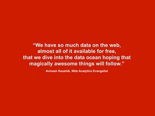 “We have so much data on the web,
almost all of it available for free,
that we dive into the data ocean hoping that
magically awesome things will follow.”
Avinash Kaushik, Web Analytics Evangelist
 