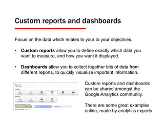 Custom reports and dashboards
Focus on the data which relates to your to your objectives.
•  Custom reports allow you to define exactly which data you
want to measure, and how you want it displayed.
•  Dashboards allow you to collect together bits of data from
different reports, to quickly visualise important information.
Custom reports and dashboards
can be shared amongst the
Google Analytics community.
There are some great examples
online, made by analytics experts.
 