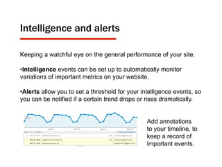 Intelligence and alerts
Keeping a watchful eye on the general performance of your site.
• Intelligence events can be set up to automatically monitor
variations of important metrics on your website.
• Alerts allow you to set a threshold for your intelligence events, so
you can be notified if a certain trend drops or rises dramatically.
Add annotations
to your timeline, to
keep a record of
important events.
 