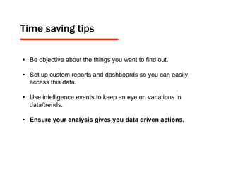 •  Be objective about the things you want to find out.
•  Set up custom reports and dashboards so you can easily
access this data.
•  Use intelligence events to keep an eye on variations in
data/trends.
•  Ensure your analysis gives you data driven actions.
Time saving tips
 