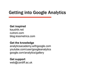 Get inspired
kaushik.net
cutroni.com
blog.kissmetrics.com
Get the knowledge
analyticsacademy.withgoogle.com
youtube.com/user/googleanalytics
google.com/analytics/gallery
Get support
web@cardiff.ac.uk
Getting into Google Analytics
 
