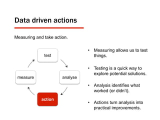 Data driven actions
test
analyse
action
measure
Measuring and take action.
•  Measuring allows us to test
things.
•  Testing is a quick way to
explore potential solutions.
•  Analysis identifies what
worked (or didn’t).
•  Actions turn analysis into
practical improvements.
 