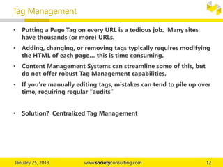 • Putting a Page Tag on every URL is a tedious job. Many sites
have thousands (or more) URLs.
• Adding, changing, or removing tags typically requires modifying
the HTML of each page… this is time consuming.
• Content Management Systems can streamline some of this, but
do not offer robust Tag Management capabilities.
• If you’re manually editing tags, mistakes can tend to pile up over
time, requiring regular “audits”
• Solution? Centralized Tag Management
Tag Management
 