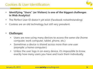 • Identifying “Users” (or Visitors) is one of the biggest challenges
in Web Analytics!
• The Perfect User ID doesn’t yet exist (Facebook notwithstanding)
• Cookies are an old technology but still very prevalent.
• Challenges:
• Users are now using many devices to access the same site (home
computer, work computer, tablet, phone, etc.)
• Sometimes a device is shared across more than one user
(example: a home computer.)
• Unless the user logs in on every device, it’s impossible to know
exactly how many users you have and track them individually.
Cookies & User Identification
 