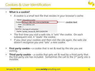 • What is a cookie?
• A cookie is a small text file that resides in your browser’s cache:
• The first time you visit a web site, it “sets” the cookie. On each
subsequent visit, it “reads” the cookie.
• If you clear your cookies and then visit the site again, the web site
doesn’t recognize you and “sets” a new cookie.
• First party cookie – a cookie that is set & read by the site you are
visiting.
• Third party cookie – a cookie that gets set & read by a third party that
the first party site has included. Sometimes the call to the 3rd party site is
invisible.
Cookies & User Identification
cookie text
 