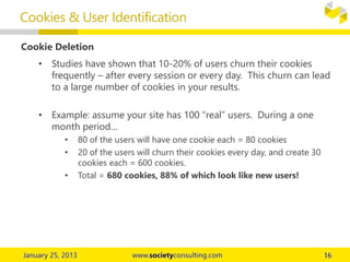 Cookie Deletion
• Studies have shown that 10-20% of users churn their cookies
frequently – after every session or every day. This churn can lead
to a large number of cookies in your results.
• Example: assume your site has 100 “real” users. During a one
month period…
• 80 of the users will have one cookie each = 80 cookies
• 20 of the users will churn their cookies every day, and create 30
cookies each = 600 cookies.
• Total = 680 cookies, 88% of which look like new users!
Cookies & User Identification
 