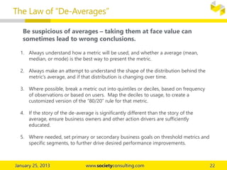 The Law of “De-Averages”
Be suspicious of averages – taking them at face value can
sometimes lead to wrong conclusions.
1. Always understand how a metric will be used, and whether a average (mean,
median, or mode) is the best way to present the metric.
2. Always make an attempt to understand the shape of the distribution behind the
metric’s average, and if that distribution is changing over time.
3. Where possible, break a metric out into quintiles or deciles, based on frequency
of observations or based on users. Map the deciles to usage, to create a
customized version of the “80/20” rule for that metric.
4. If the story of the de-average is significantly different than the story of the
average, ensure business owners and other action drivers are sufficiently
educated.
5. Where needed, set primary or secondary business goals on threshold metrics and
specific segments, to further drive desired performance improvements.
 