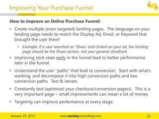 How to improve an Online Purchase Funnel:
• Create multiple (even targeted) landing pages. The language on your
landing page needs to match the Display Ad, Email, or Keyword that
brought the user there!
• Example: if a user searched on ‘Shoes’ and clicked on your ad, the landing
page should be the Shoes section, not your general storefront.
• Improving stick rates early in the funnel lead to better performance
later in the funnel.
• Understand the user “paths” that lead to conversion. Start with what’s
working, and decompose it into high conversion paths and low
conversion paths. Test & iterate.
• Constantly test (optimize) your checkout/conversion page(s). This is a
very important page – small improvements can mean a lot of money.
• Targeting can improve performance at every stage.
Improving Your Purchase Funnel
 