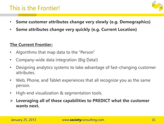 • Some customer attributes change very slowly (e.g. Demographics)
• Some attributes change very quickly (e.g. Current Location)
The Current Frontier:
• Algorithms that map data to the “Person”
• Company-wide data integration (Big Data!)
• Designing analytics systems to take advantage of fast-changing customer
attributes.
• Web, Phone, and Tablet experiences that all recognize you as the same
person.
• High-end visualization & segmentation tools.
 Leveraging all of these capabilities to PREDICT what the customer
wants next.
This is the Frontier!
 