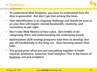 • To understand Web Analytics, you have to understand how the
data is generated. But don’t get lost among the trees.
• User Identification is an ongoing challenge and should be seen as
an area that will require mental bandwidth, creativity, and
innovation to get right.
• Don’t take Web Metrics at face value. Get nimble at de-
composing them and understanding the underlying trends.
• Optimization (A/B testing) programs take time to develop, but
pay off handsomely in the long run. Start learning sooner than
later.
• The grand prize when you put everything together is multi-
channel, predictive, customer-level analytics. This is the future of
business, not just analytics!
In Summary
 