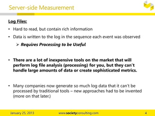 Server-side Measurement
Log Files:
• Hard to read, but contain rich information
• Data is written to the log in the sequence each event was observed
 Requires Processing to be Useful
• There are a lot of inexpensive tools on the market that will
perform log file analysis (processing) for you, but they can’t
handle large amounts of data or create sophisticated metrics.
• Many companies now generate so much log data that it can’t be
processed by traditional tools – new approaches had to be invented
(more on that later.)
 