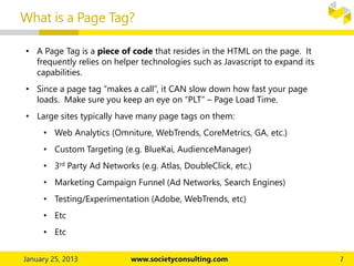 What is a Page Tag?
• A Page Tag is a piece of code that resides in the HTML on the page. It
frequently relies on helper technologies such as Javascript to expand its
capabilities.
• Since a page tag “makes a call”, it CAN slow down how fast your page
loads. Make sure you keep an eye on “PLT” – Page Load Time.
• Large sites typically have many page tags on them:
• Web Analytics (Omniture, WebTrends, CoreMetrics, GA, etc.)
• Custom Targeting (e.g. BlueKai, AudienceManager)
• 3rd Party Ad Networks (e.g. Atlas, DoubleClick, etc.)
• Marketing Campaign Funnel (Ad Networks, Search Engines)
• Testing/Experimentation (Adobe, WebTrends, etc)
• Etc
• Etc
 