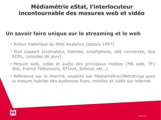 Médiamétrie eStat, l’interlocuteur
incontournable des mesures web et vidéo
18/03/2022
Un savoir faire unique sur le streaming et le web
• Acteur historique du Web Analytics (depuis 1997)
• Tout support (ordinateur, tablette, smartphone, télé connectée, box
ADSL, consoles de jeux)
• Mesure web, vidéo et audio des principaux médias (M6 web, TF1
Wat, France Télévisions, RTLnet, Solocal, etc…)
• Référence sur le marché, exploité par Médiamétrie//Netratings pour
la mesure hybride des audiences fixes, mobiles et vidéo sur internet
 