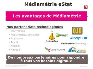 18/03/2022 28
La source n’est pas automatisée dans le pied de page
Mentions de confidentialité et copyright
Nos partenariats technologiques
• Dailymotion
• Médiamétrie//Netratings
• Brightcove
• Tapptic
• Neolane
• Kewego
Médiamétrie eStat
Les avantages de Médiamétrie
De nombreux partenaires pour répondre
à tous vos besoins digitaux
 