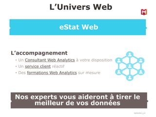 18/03/2022 8
L’accompagnement
• Un Consultant Web Analytics à votre disposition
• Un service client réactif
• Des formations Web Analytics sur mesure
L’Univers Web
eStat Web
Nos experts vous aideront à tirer le
meilleur de vos données
 