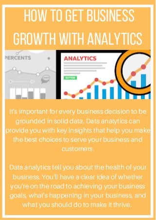 How to Get Business
Growth With Analytics
It's important for every business decision to be
grounded in solid data. Data analytics can
provide you with key insights that help you make
the best choices to serve your business and
customers.
Data analytics tell you about the health of your
business. You'll have a clear idea of whether
you're on the road to achieving your business
goals, what's happening in your business, and
what you should do to make it thrive.
 