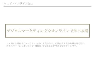 マナビトオンラインとは
デジタルマーケティングをオンラインで学べる場
日々刻々と進化するマーケティングの世界の中で、必要な考え方や知識を各分野の
エキスパートからオンライン（動画）で学ぶことができる学習サイトです。
 