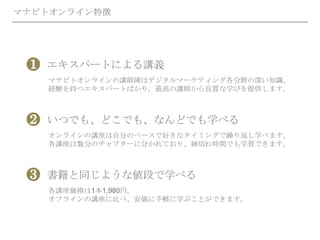 マナビトオンライン特徴
エキスパートによる講義
マナビトオンラインの講師陣はデジタルマーケティング各分野の深い知識、
経験を持つエキスパートばかり。最高の講師から良質な学びを提供します。
❶
いつでも、どこでも、なんどでも学べる
オンラインの講座は自分のペースで好きなタイミングで繰り返し学べます。
各講座は数分のチャプターに分かれており、細切れ時間でも学習できます。
❷
書籍と同じような値段で学べる
各講座価格は1本1,980円。
オフラインの講座に比べ、安価に手軽に学ぶことができます。
❸
 