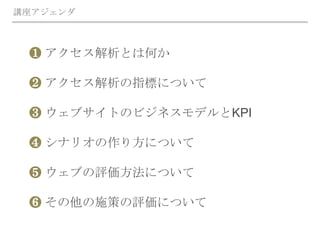❶ アクセス解析とは何か
❷ アクセス解析の指標について
❸ ウェブサイトのビジネスモデルとKPI
❹ シナリオの作り方について
❺ ウェブの評価方法について
❻ その他の施策の評価について
講座アジェンダ
 