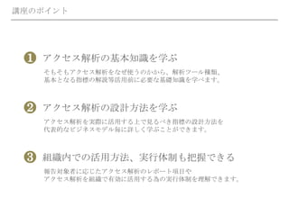 講座のポイント
アクセス解析の基本知識を学ぶ
そもそもアクセス解析をなぜ使うのかから、解析ツール種類、
基本となる指標の解説等活用前に必要な基礎知識を学べます。
❶
アクセス解析の設計方法を学ぶ
アクセス解析を実際に活用する上で見るべき指標の設計方法を
代表的なビジネスモデル毎に詳しく学ぶことができます。
❷
組織内での活用方法、実行体制も把握できる
報告対象者に応じたアクセス解析のレポート項目や
アクセス解析を組織で有効に活用する為の実行体制を理解できます。
❸
 
