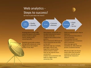 Web analytics - Steps to success! (Or how to pick down the moon!) Knowing where quality traffic comes from gives us the ability to focus more on a given source. Quality equals converting traffic. Quantity sources tells us where the big traffic volume are. Is the biggest source also of good quality? If not, why?  Most popular content tells us a lot about what kind of visitors we have on the site. Categorize the content to find patterns. Micro conversions! What type of micro conversions do we have on the site?  Newsletter sign ups, rss-feeds, goal pages, time on site, pages/visit, wieved article, shared content or what?  How can we improve micro conversions? A better micro conversion rate leads to a higher macro conversion rate. Check out abandonment. Easy to check out. Use of read more links when in check out process. Time between first visit-repeated visit-micro conversion-macro conversion. How many sign ups for newsletter etc. after check out process. (Customer Service) Howdo you take care of your visitors when they turned to customers, and howdo you separate the measures in analytics? Peter Isaksson – Twitter: @Webbanalys - 20100205 