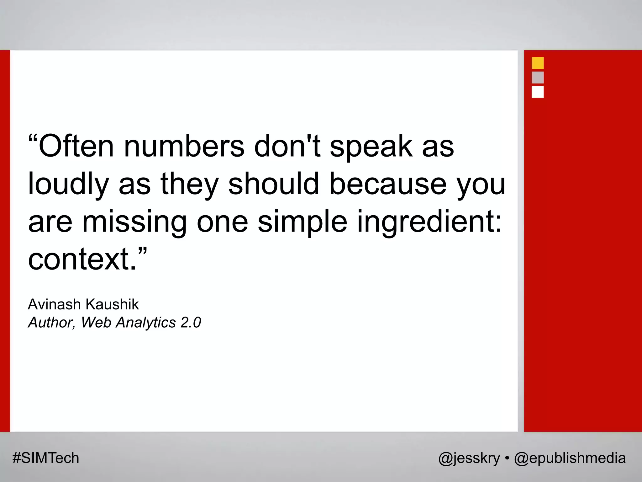 “Often numbers don't speak as
 loudly as they should because you
 are missing one simple ingredient:
 context.”
 Avinash Kaushik
 Author, Web Analytics 2.0




#SIMTech                      @jesskry • @epublishmedia
 