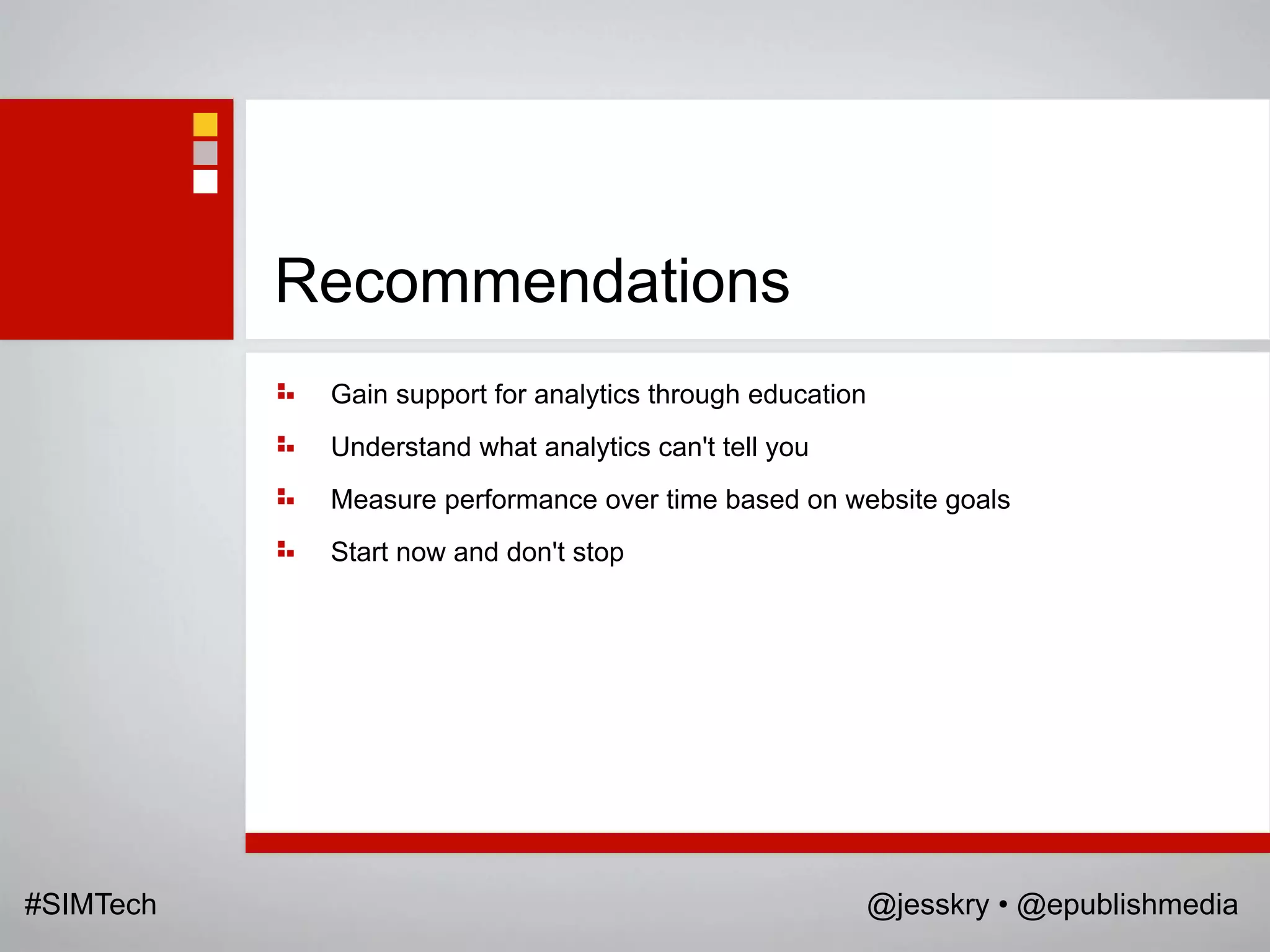 Recommendations
            Gain support for analytics through education
            Understand what analytics can't tell you
            Measure performance over time based on website goals
            Start now and don't stop




#SIMTech                                                   @jesskry • @epublishmedia
 