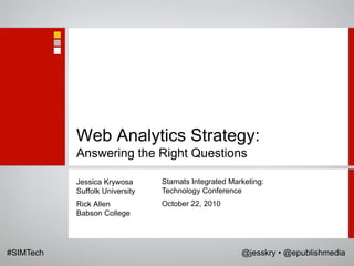 Web Analytics Strategy:
           Answering the Right Questions

           Jessica Krywosa      Stamats Integrated Marketing:
           Suffolk University   Technology Conference
           Rick Allen           October 22, 2010
           Babson College




#SIMTech                                              @jesskry • @epublishmedia
 