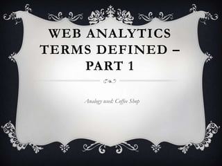 WEB ANALYTICS
TERMS DEFINED –
     PART 1

    Analogy used: Coffee Shop
 
