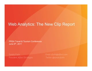 Web Analytics: The New Clip Report


PRSA Travel & Tourism Conference
June 6th, 2011




Sandra Fathi                                  Email: sfathi@aﬀect.com
President, Aﬀect Strategies                   Twier: @sandrafathi


                              PROPRIETARY & CONFIDENTIAL
                                                            6/6/11
 
